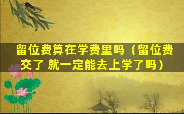 留位费算在学费里吗（留位费交了 就一定能去上学了吗）